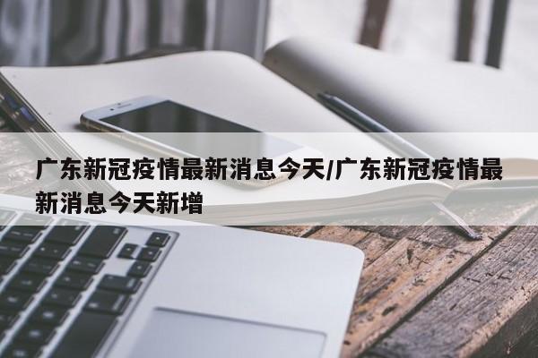 广东新冠疫情最新消息今天/广东新冠疫情最新消息今天新增