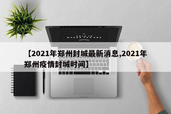 【2021年郑州封城最新消息,2021年郑州疫情封城时间】