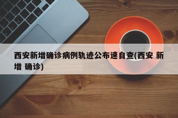 西安新增确诊病例轨迹公布速自查(西安 新增 确诊)