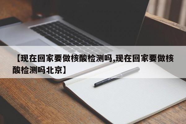 【现在回家要做核酸检测吗,现在回家要做核酸检测吗北京】