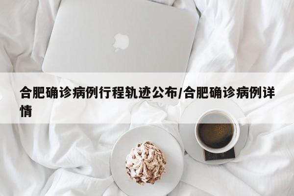 合肥确诊病例行程轨迹公布/合肥确诊病例详情