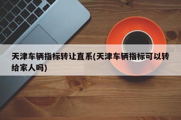 天津车辆指标转让直系(天津车辆指标可以转给家人吗)