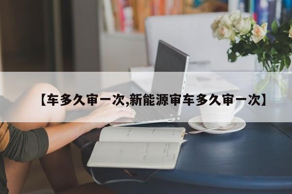 【车多久审一次,新能源审车多久审一次】