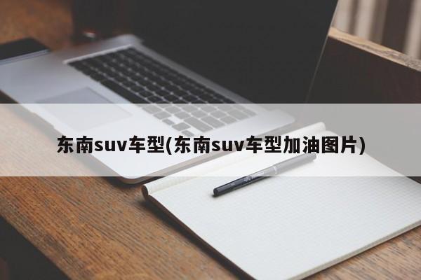 东南suv车型(东南suv车型加油图片)
